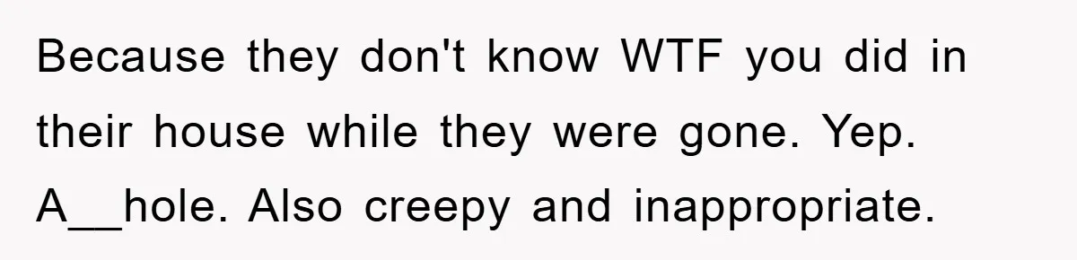 Because they don't know WTF you did in their house while they were gone. Yep. A__hole. Also creepy and inappropriate.