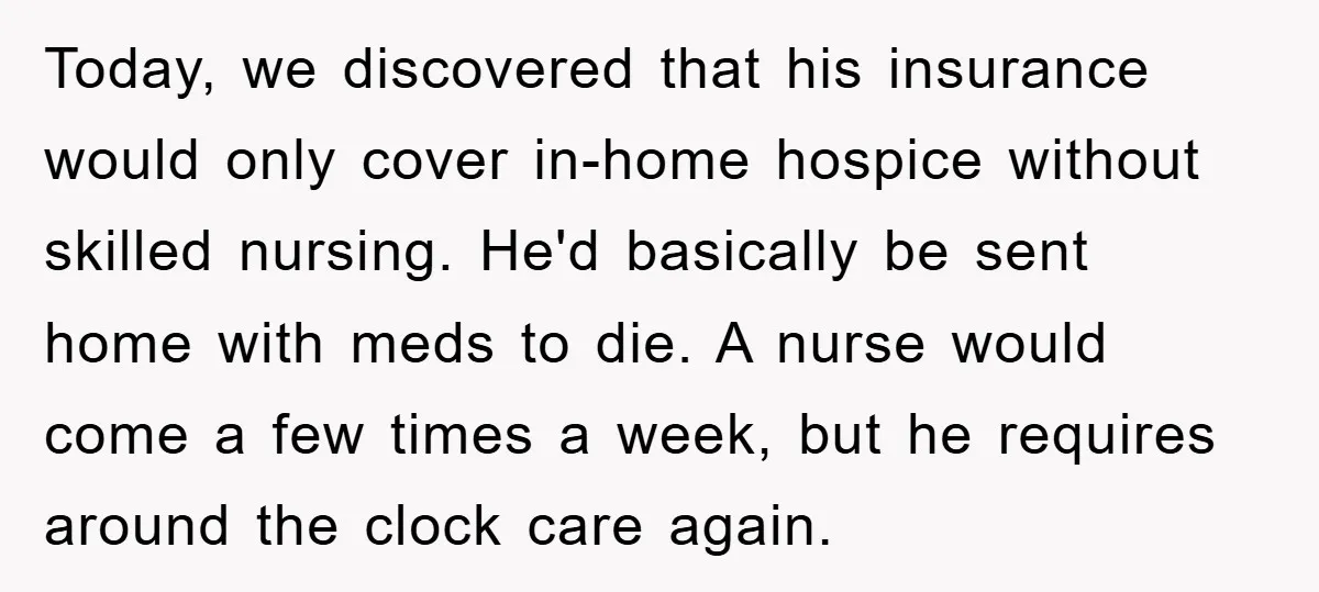 Today, we discovered that his insurance would only cover in-home hospice without skilled nursing. He'd basically be sent home with meds to die. A nurse would come a few times...