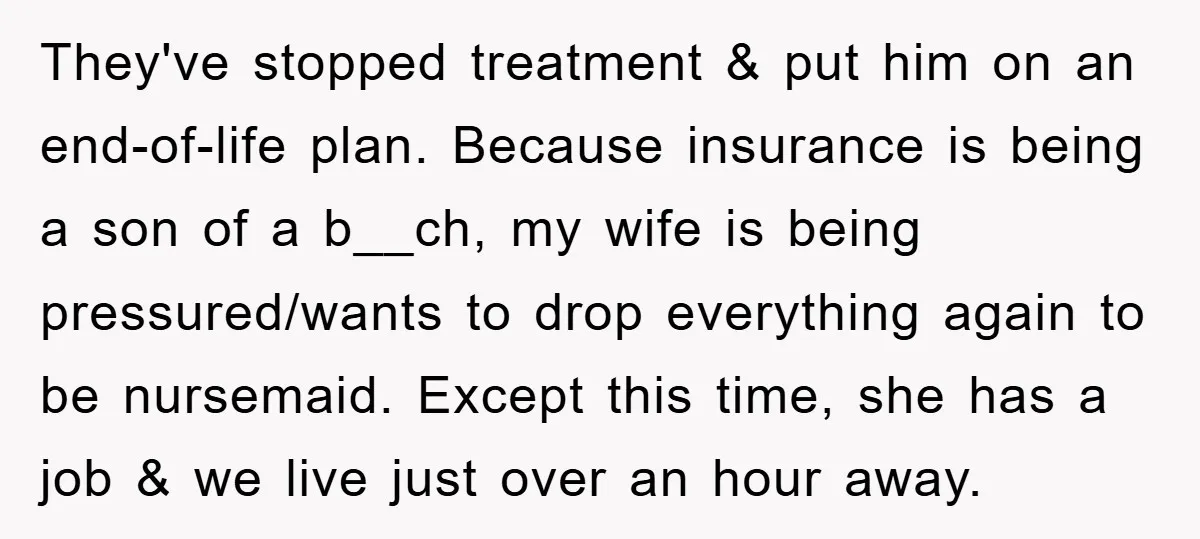 They've stopped treatment & put him on an end-of-life plan. Because insurance is being a son of a b__ch, my wife is being pressured/wants to drop everything again to be...