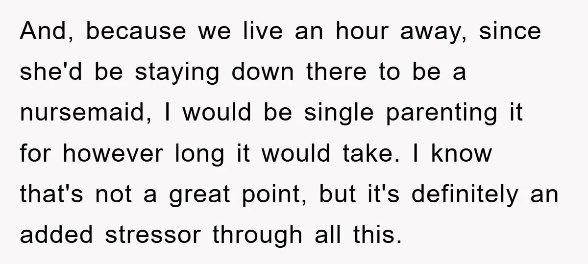 And, because we live an hour away, since she'd be staying down there to be a nursemaid, I would be single parenting it for however long it would take. I...