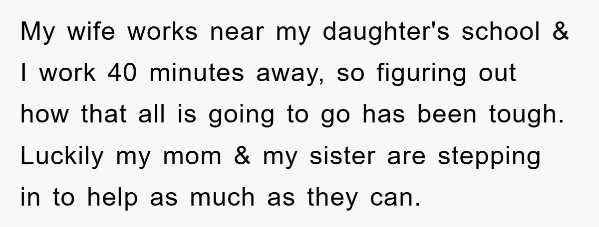 My wife works near my daughter's school & I work 40 minutes away, so figuring out how that all is going to go has been tough. Luckily my mom &...