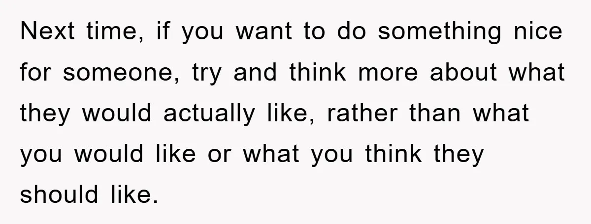 Next time, if you want to do something nice for someone, try and think more about what they would actually like, rather than what you would like or what you...