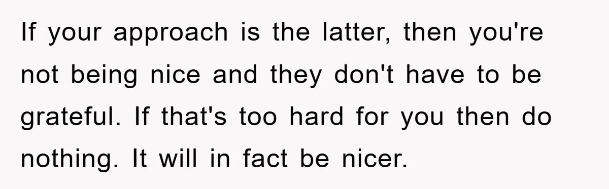 If your approach is the latter, then you're not being nice and they don't have to be grateful. If that's too hard for you then do nothing. It will in...