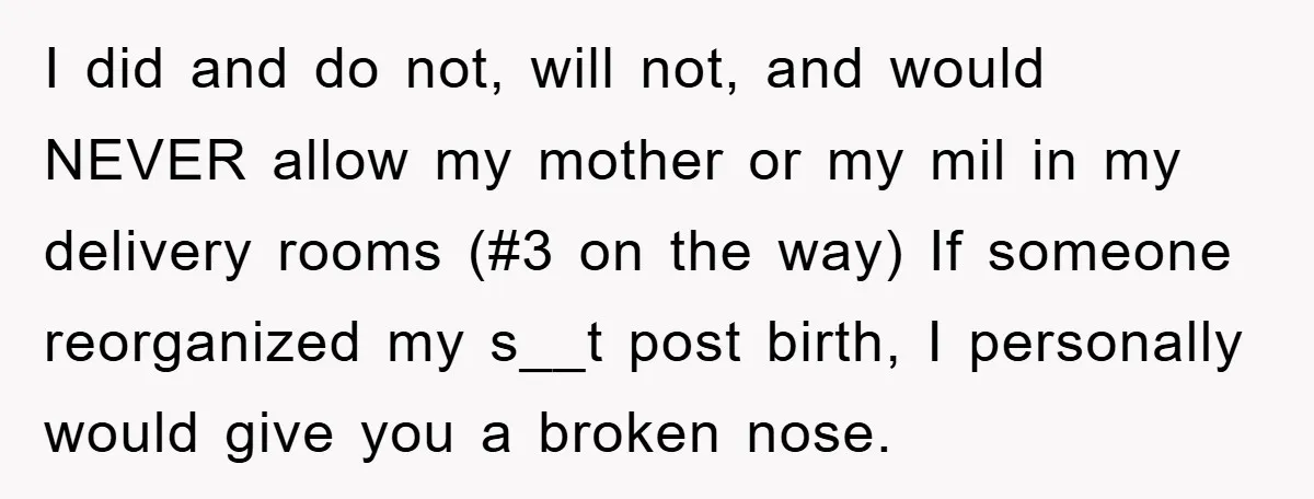 I did and do not, will not, and would NEVER allow my mother or my mil in my delivery rooms (#3 on the way) If someone reorganized my s__t post...