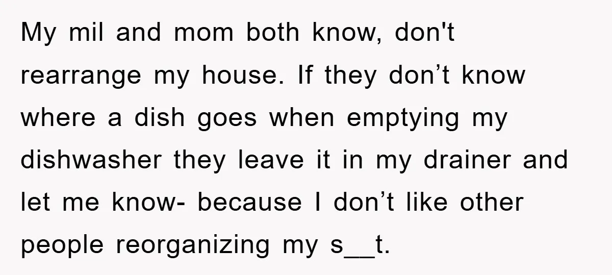 My mil and mom both know, don't rearrange my house. If they don’t know where a dish goes when emptying my dishwasher they leave it in my drainer and let...