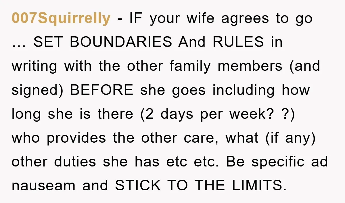 007Squirrelly − IF your wife agrees to go … SET BOUNDARIES And RULES in writing with the other family members (and signed) BEFORE she goes including how long she is...