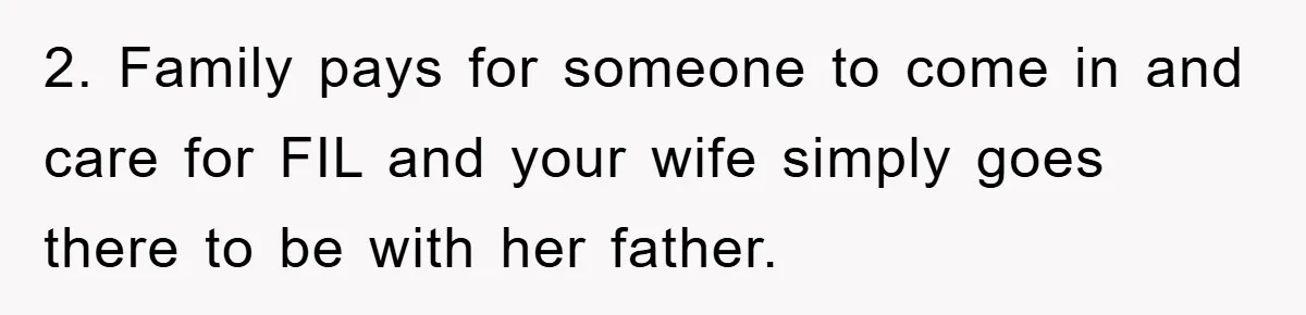 2. Family pays for someone to come in and care for FIL and your wife simply goes there to be with her father.