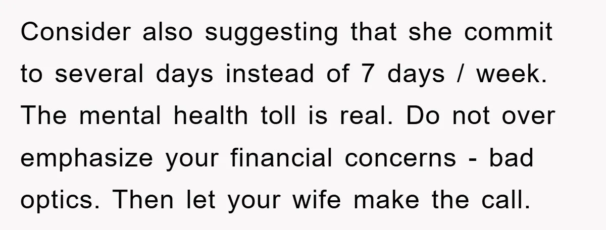 Consider also suggesting that she commit to several days instead of 7 days / week. The mental health toll is real. Do not over emphasize your financial concerns - bad...