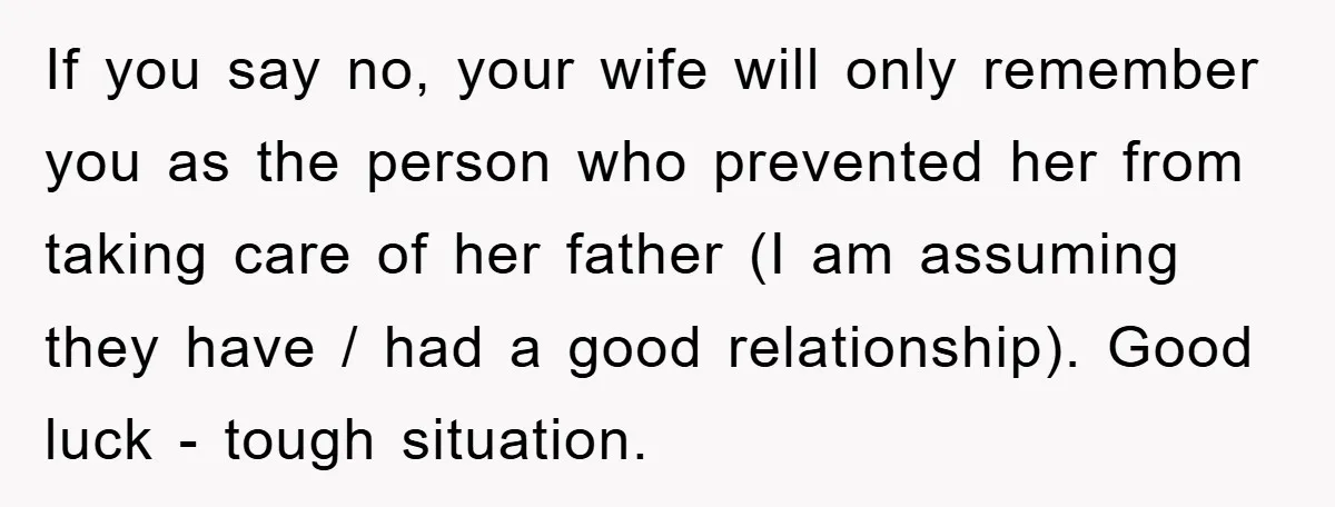 If you say no, your wife will only remember you as the person who prevented her from taking care of her father (I am assuming they have / had a...