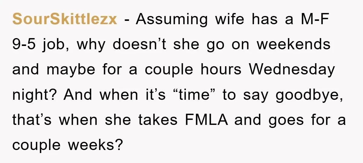 SourSkittlezx − Assuming wife has a M-F 9-5 job, why doesn’t she go on weekends and maybe for a couple hours Wednesday night? And when it’s “time” to say goodbye,...