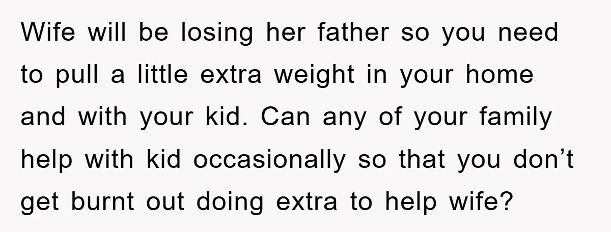 Wife will be losing her father so you need to pull a little extra weight in your home and with your kid. Can any of your family help with kid...