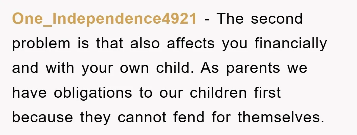 One_Independence4921 − The second problem is that also affects you financially and with your own child. As parents we have obligations to our children first because they cannot fend for...