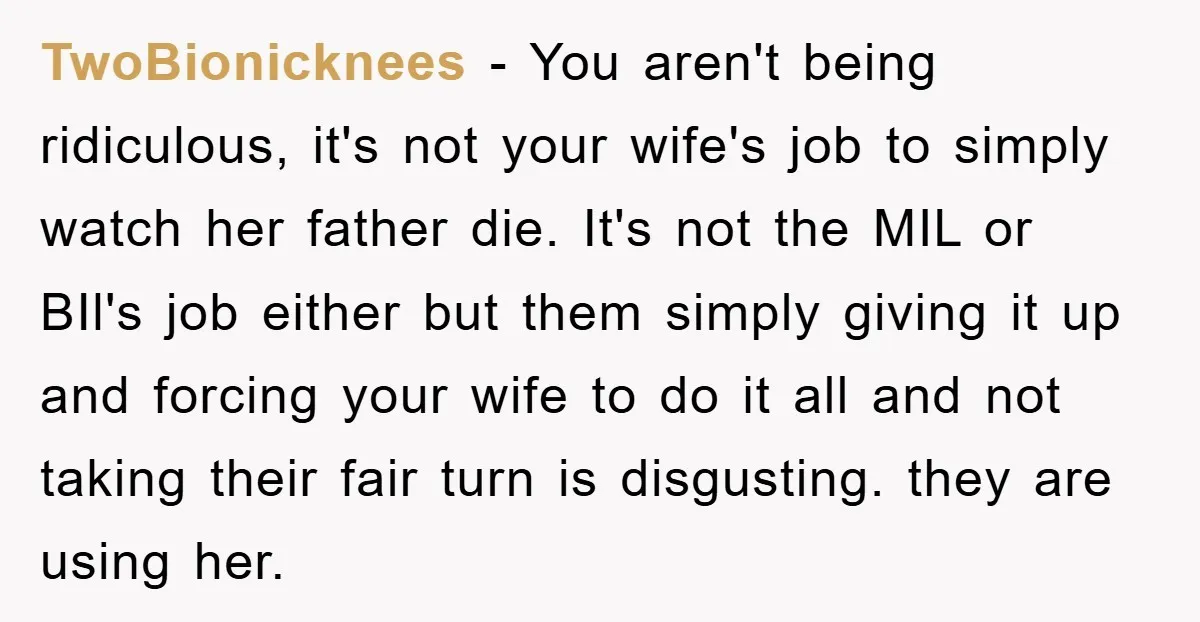 TwoBionicknees − You aren't being ridiculous, it's not your wife's job to simply watch her father die. It's not the MIL or BIl's job either but them simply giving it...