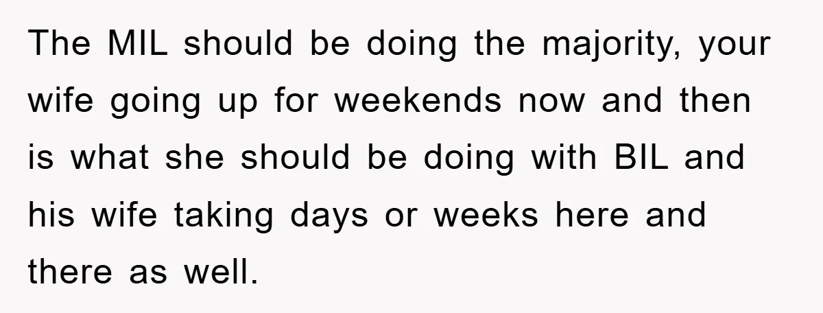 The MIL should be doing the majority, your wife going up for weekends now and then is what she should be doing with BIL and his wife taking days or...