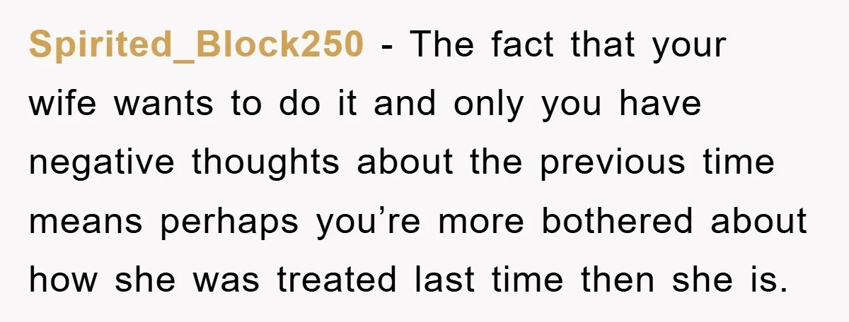 Spirited_Block250 − The fact that your wife wants to do it and only you have negative thoughts about the previous time means perhaps you’re more bothered about how she was...