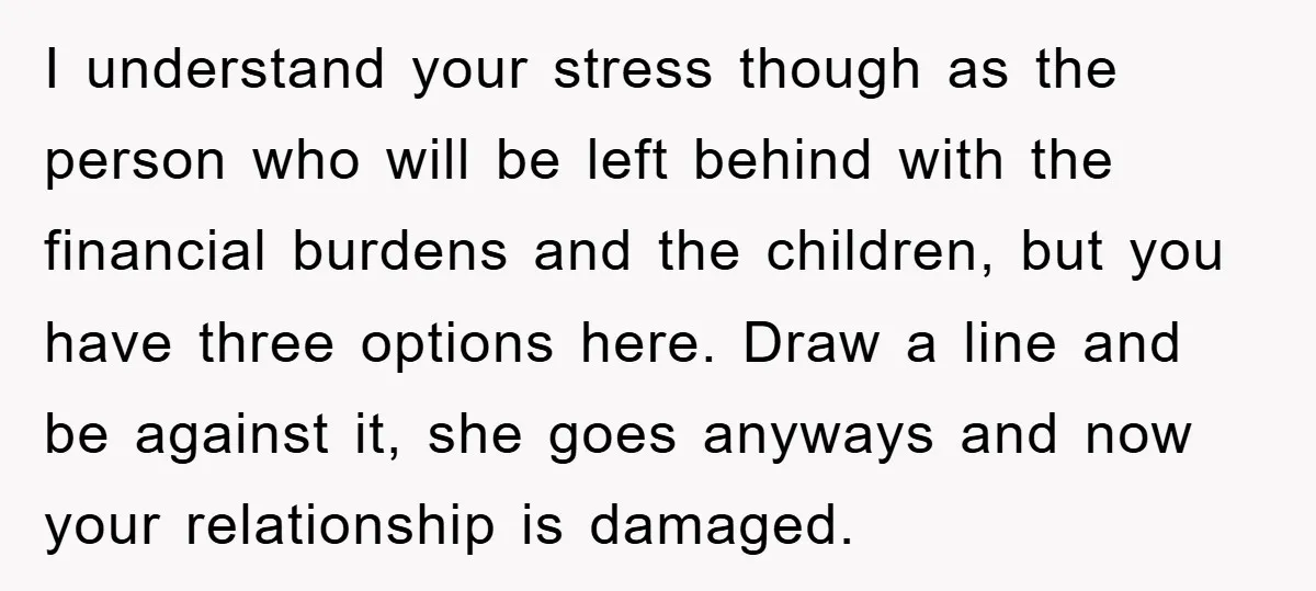 I understand your stress though as the person who will be left behind with the financial burdens and the children, but you have three options here. Draw a line and...