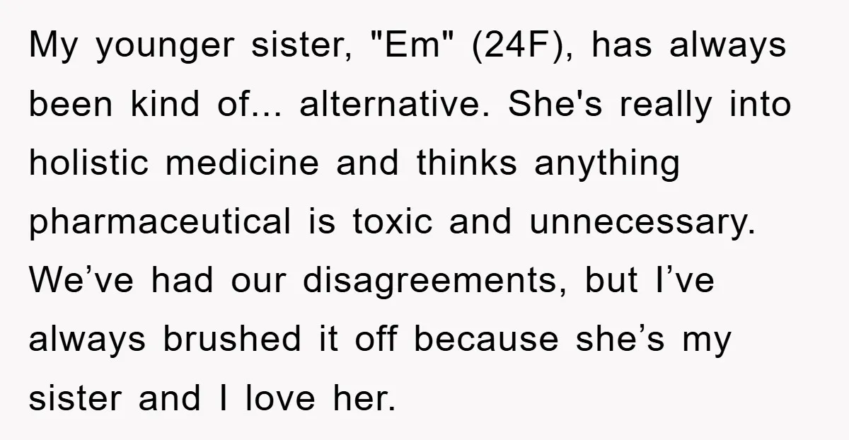 My younger sister, "Em" (24F), has always been kind of... alternative. She's really into holistic medicine and thinks anything pharmaceutical is toxic and unnecessary. We’ve had our disagreements, but I’ve...