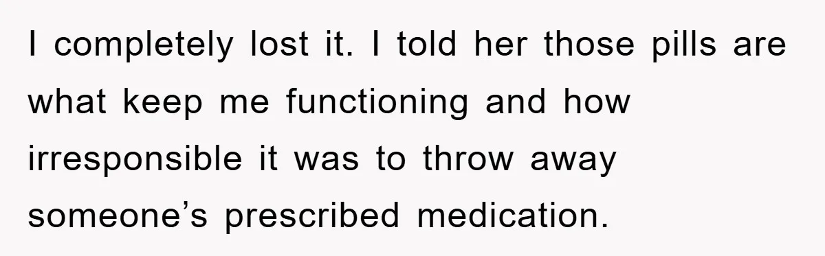I completely lost it. I told her those pills are what keep me functioning and how irresponsible it was to throw away someone’s prescribed medication.