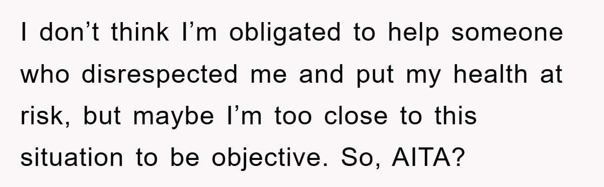 I don’t think I’m obligated to help someone who disrespected me and put my health at risk, but maybe I’m too close to this situation to be objective. So, AITA?