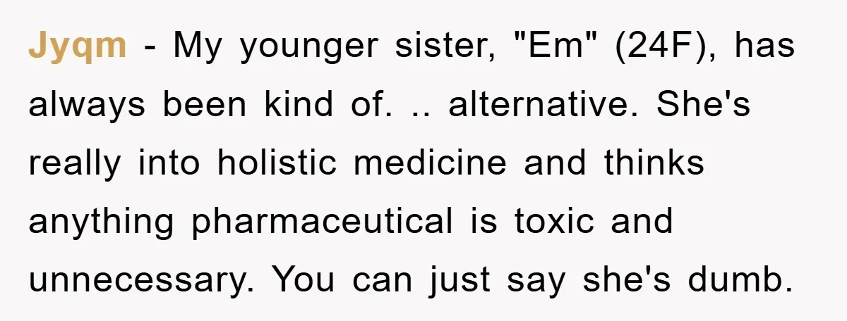 Jyqm − My younger sister, "Em" (24F), has always been kind of. .. alternative. She's really into holistic medicine and thinks anything pharmaceutical is toxic and unnecessary. You can just...