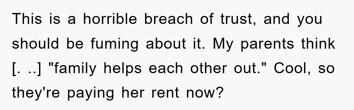 This is a horrible breach of trust, and you should be fuming about it. My parents think [. ..] "family helps each other out." Cool, so they're paying her rent...