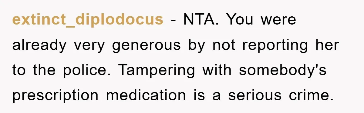 extinct_diplodocus − NTA. You were already very generous by not reporting her to the police. Tampering with somebody's prescription medication is a serious crime.