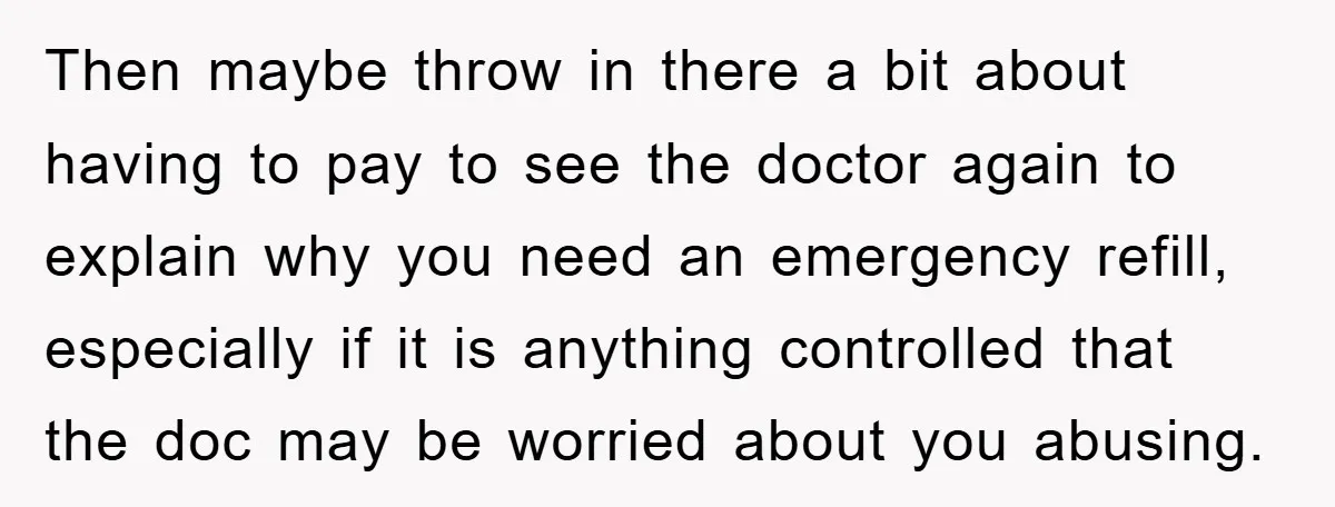 Then maybe throw in there a bit about having to pay to see the doctor again to explain why you need an emergency refill, especially if it is anything controlled...