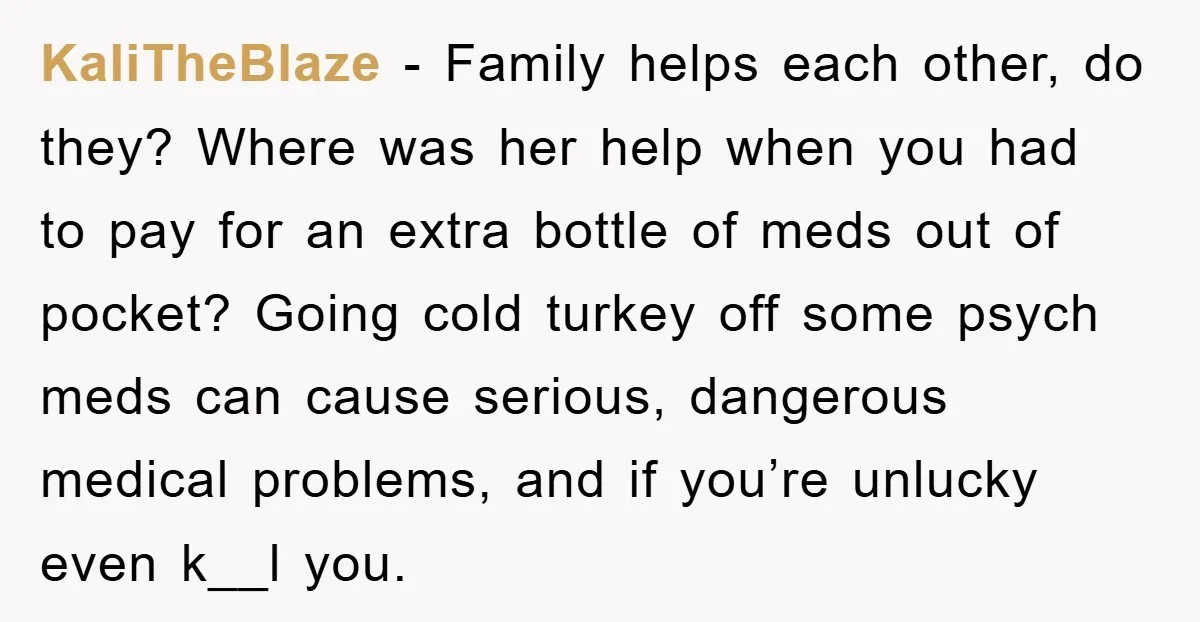 KaliTheBlaze − Family helps each other, do they? Where was her help when you had to pay for an extra bottle of meds out of pocket? Going cold turkey off...