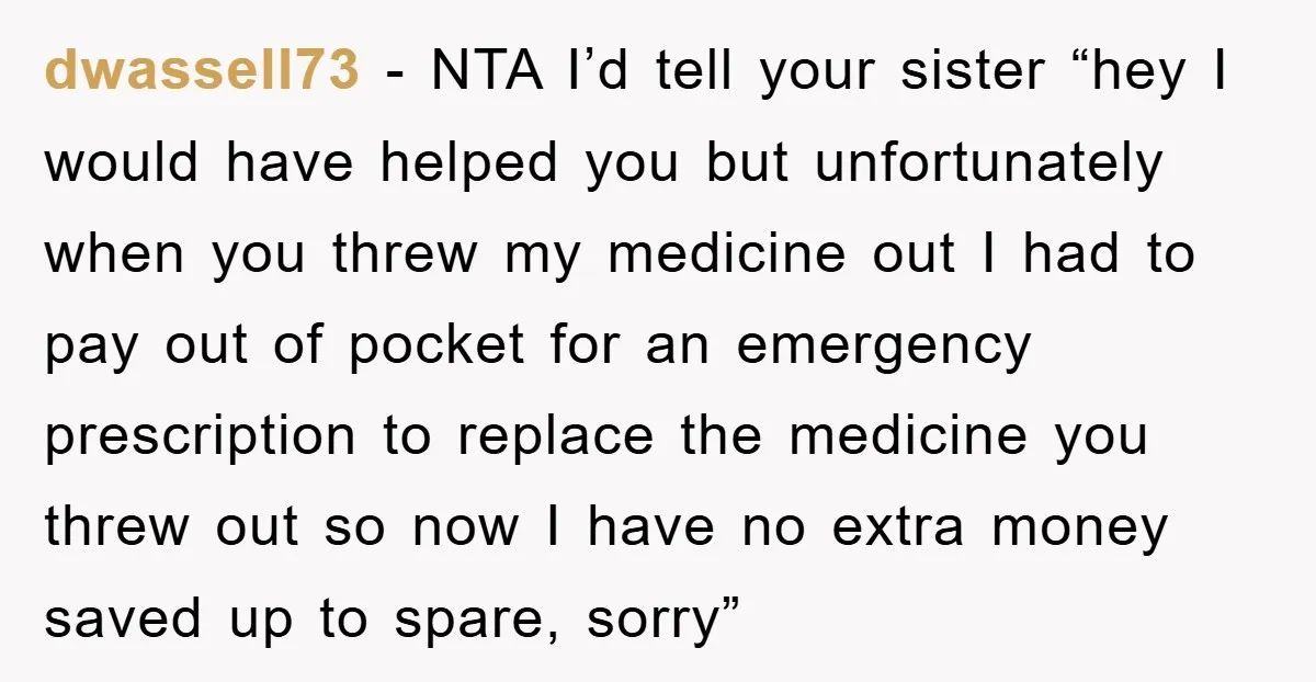 dwassell73 − NTA I’d tell your sister “hey I would have helped you but unfortunately when you threw my medicine out I had to pay out of pocket for an...