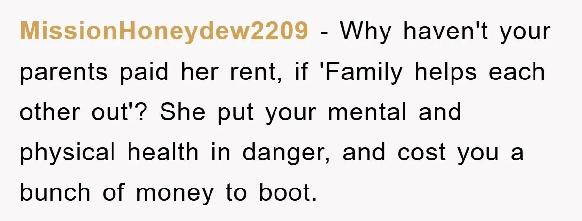 MissionHoneydew2209 − Why haven't your parents paid her rent, if 'Family helps each other out'? She put your mental and physical health in danger, and cost you a bunch of...