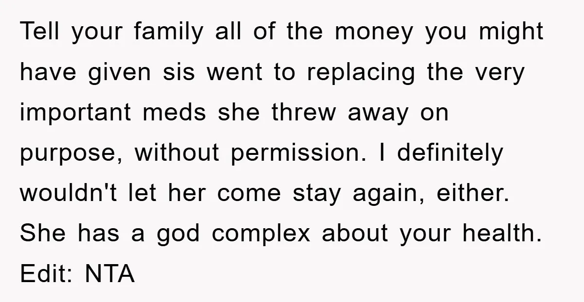Tell your family all of the money you might have given sis went to replacing the very important meds she threw away on purpose, without permission. I definitely wouldn't let...