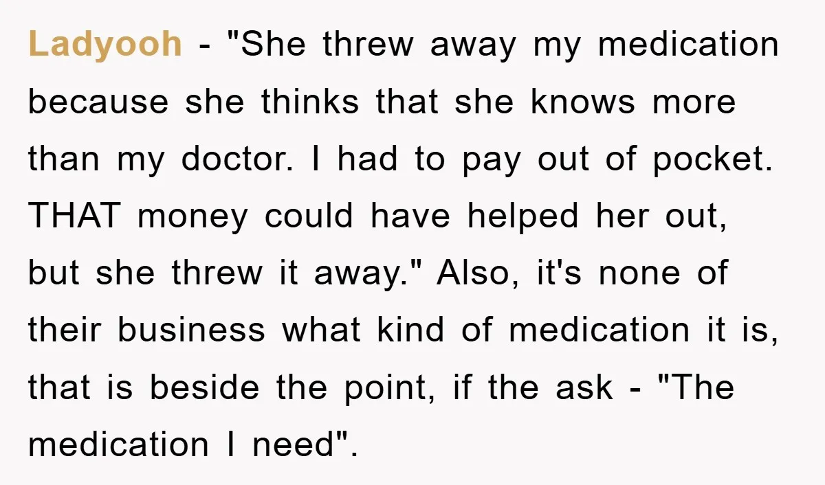 Ladyooh − "She threw away my medication because she thinks that she knows more than my doctor. I had to pay out of pocket. THAT money could have helped her...