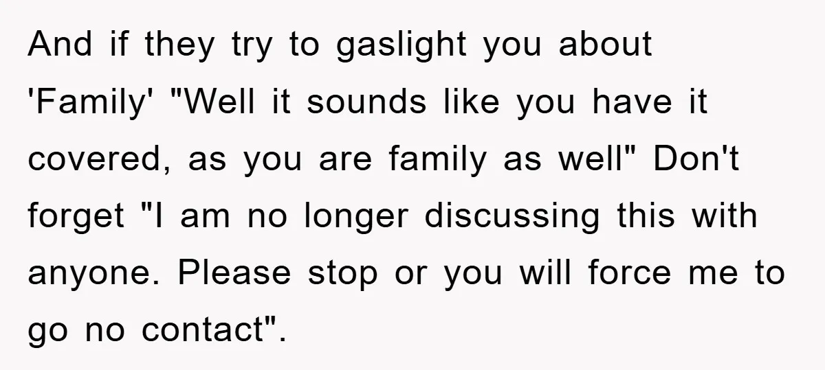 And if they try to gaslight you about 'Family' "Well it sounds like you have it covered, as you are family as well" Don't forget "I am no longer discussing...