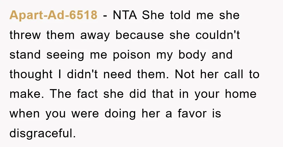Apart-Ad-6518 − NTA She told me she threw them away because she couldn't stand seeing me poison my body and thought I didn't need them. Not her call to make....