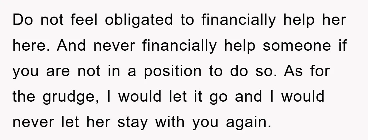Do not feel obligated to financially help her here. And never financially help someone if you are not in a position to do so. As for the grudge, I would...