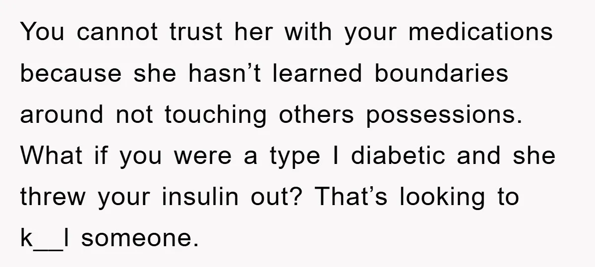 You cannot trust her with your medications because she hasn’t learned boundaries around not touching others possessions. What if you were a type I diabetic and she threw your insulin...