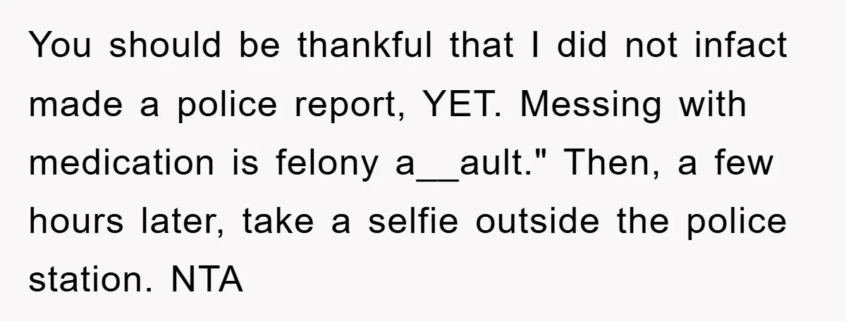 You should be thankful that I did not infact made a police report, YET. Messing with medication is felony a__ault." Then, a few hours later, take a selfie outside the...