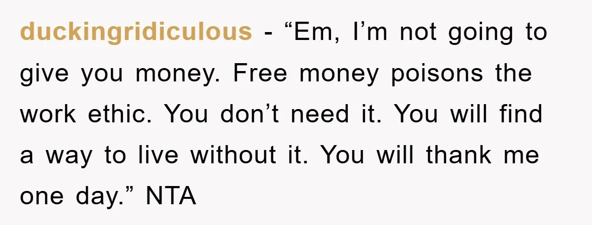 duckingridiculous − “Em, I’m not going to give you money. Free money poisons the work ethic. You don’t need it. You will find a way to live without it. You...