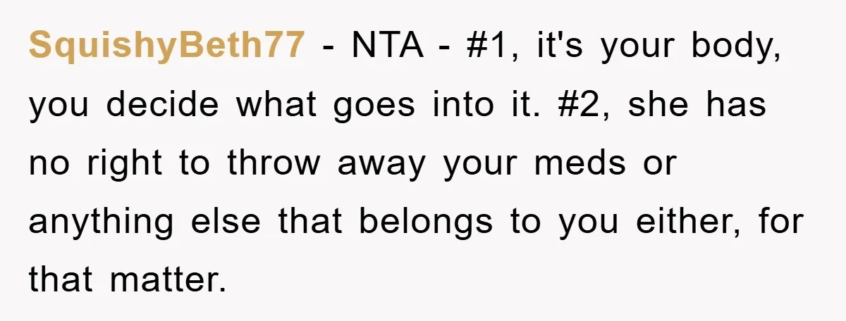 SquishyBeth77 − NTA - #1, it's your body, you decide what goes into it. #2, she has no right to throw away your meds or anything else that belongs to...