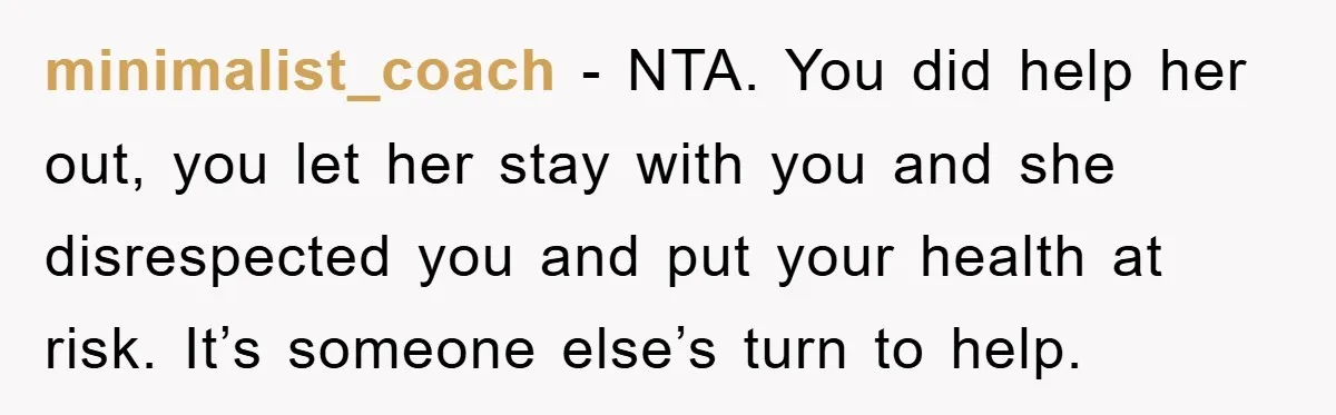 minimalist_coach − NTA. You did help her out, you let her stay with you and she disrespected you and put your health at risk. It’s someone else’s turn to help.