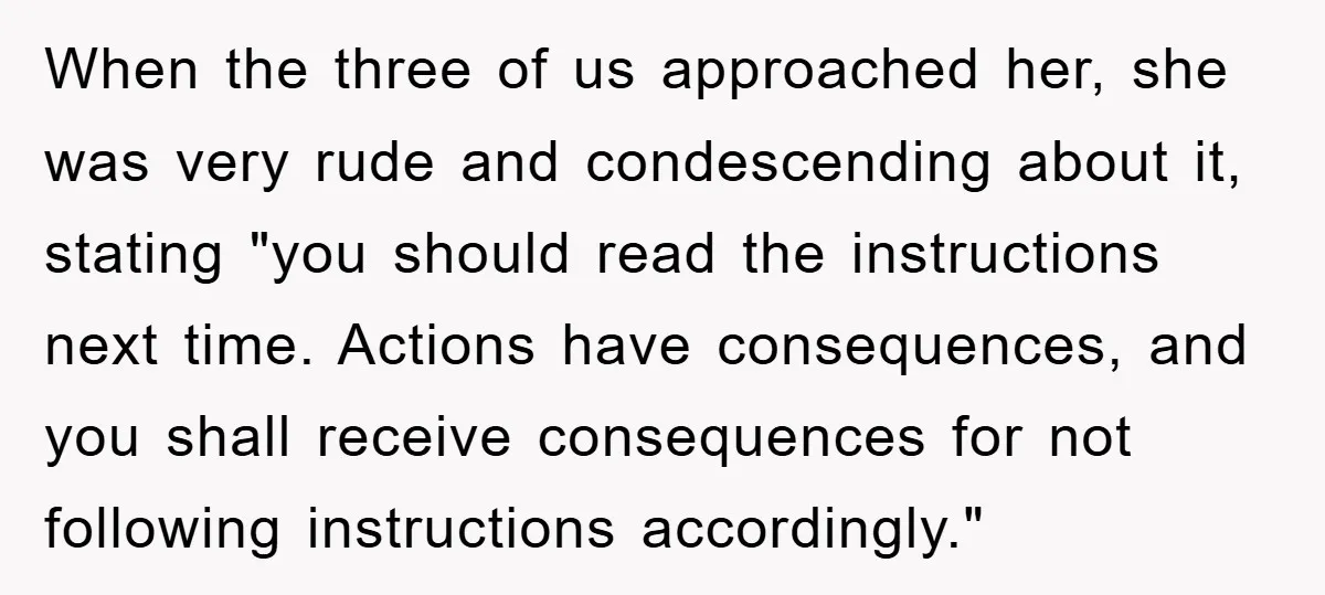 When the three of us approached her, she was very rude and condescending about it, stating "you should read the instructions next time. Actions have consequences, and you shall receive...