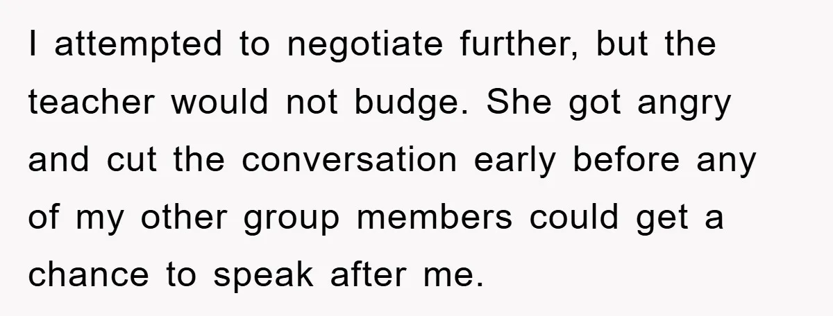 I attempted to negotiate further, but the teacher would not budge. She got angry and cut the conversation early before any of my other group members could get a chance...