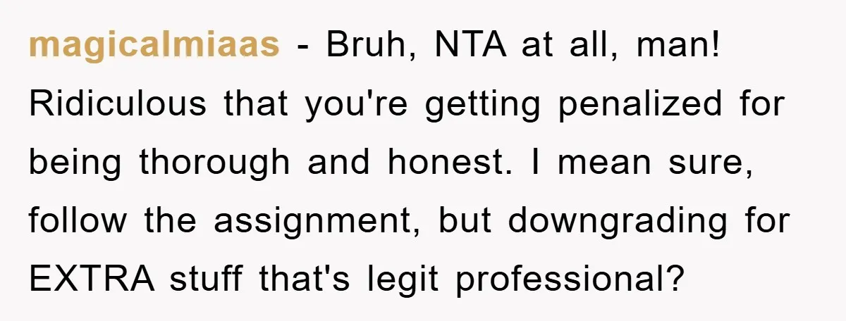 magicalmiaas − Bruh, NTA at all, man! Ridiculous that you're getting penalized for being thorough and honest. I mean sure, follow the assignment, but downgrading for EXTRA stuff that's legit...