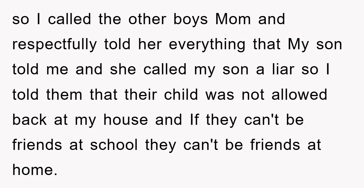 so I called the other boys Mom and respectfully told her everything that My son told me and she called my son a liar so I told them that their...