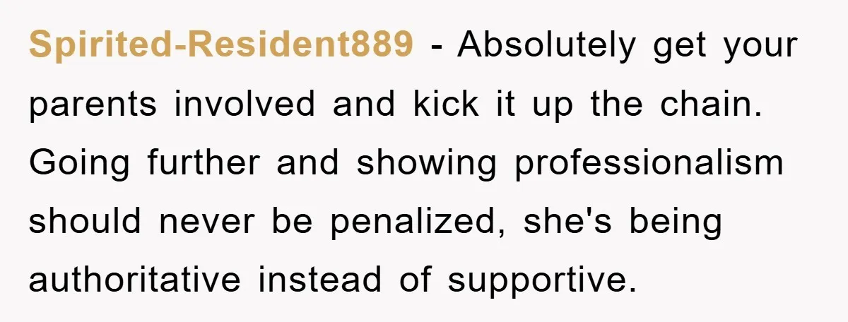 Spirited-Resident889 − Absolutely get your parents involved and kick it up the chain. Going further and showing professionalism should never be penalized, she's being authoritative instead of supportive.