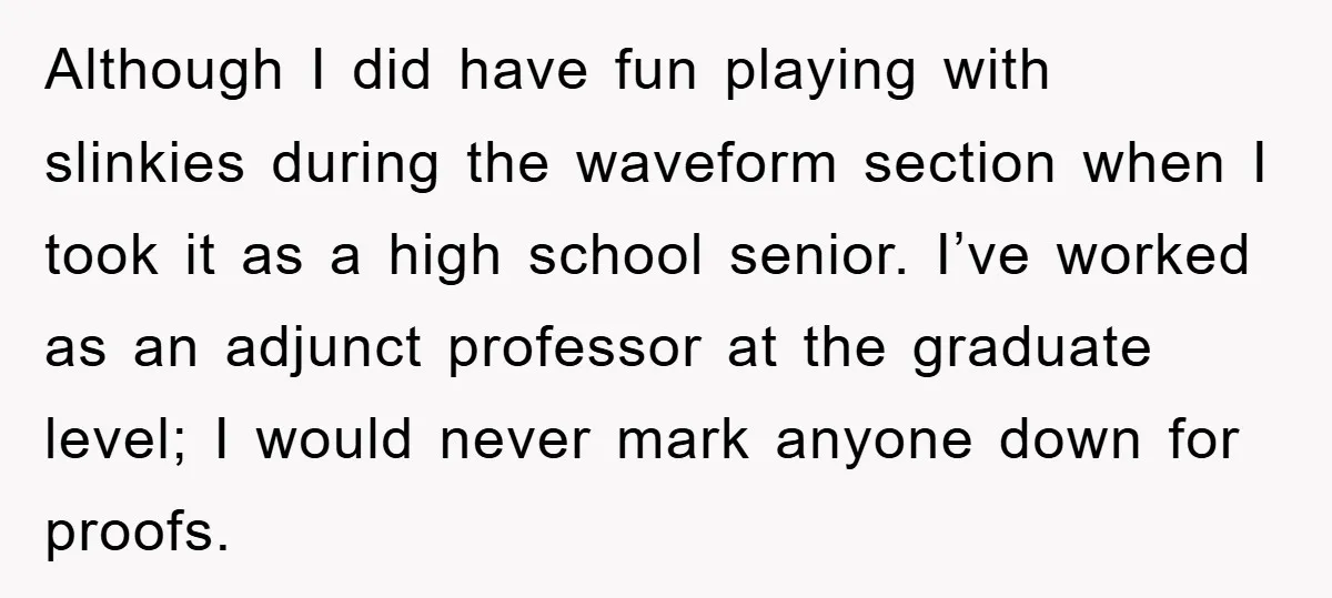 Although I did have fun playing with slinkies during the waveform section when I took it as a high school senior. I’ve worked as an adjunct professor at the graduate...