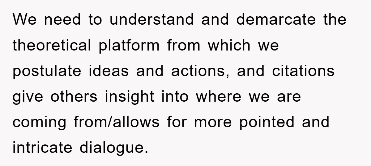 We need to understand and demarcate the theoretical platform from which we postulate ideas and actions, and citations give others insight into where we are coming from/allows for more pointed...