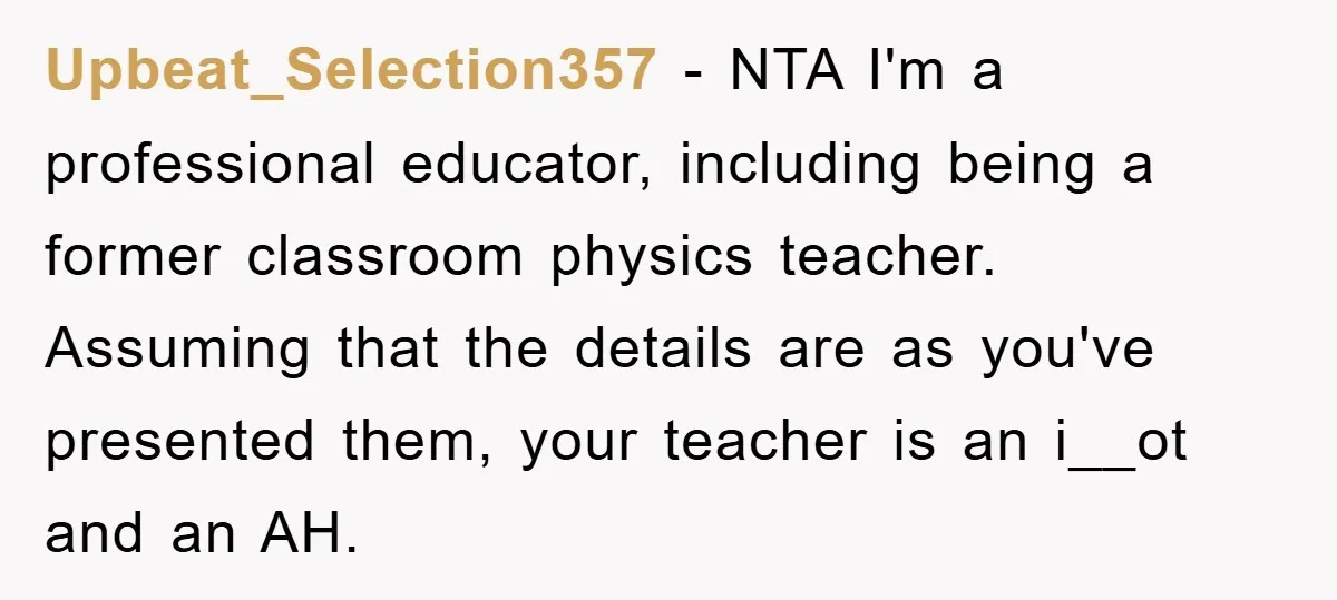 Upbeat_Selection357 − NTA I'm a professional educator, including being a former classroom physics teacher. Assuming that the details are as you've presented them, your teacher is an i__ot and an...