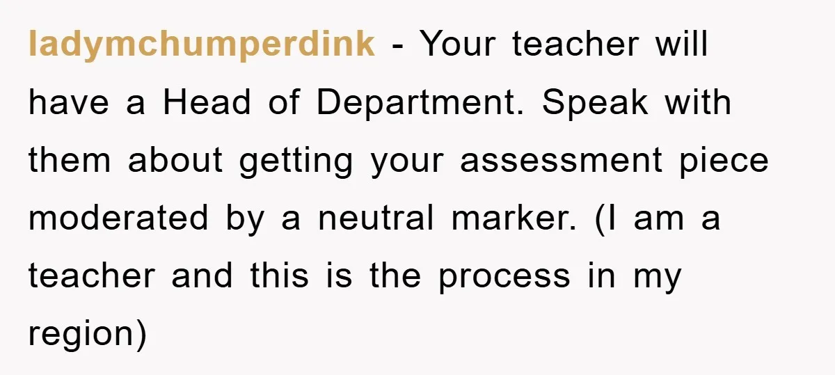 ladymchumperdink − Your teacher will have a Head of Department. Speak with them about getting your assessment piece moderated by a neutral marker. (I am a teacher and this is...