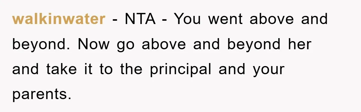 walkinwater − NTA - You went above and beyond. Now go above and beyond her and take it to the principal and your parents.